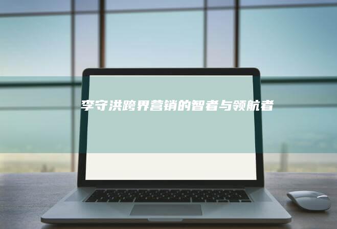 李守洪：跨界营销的智者与领航者