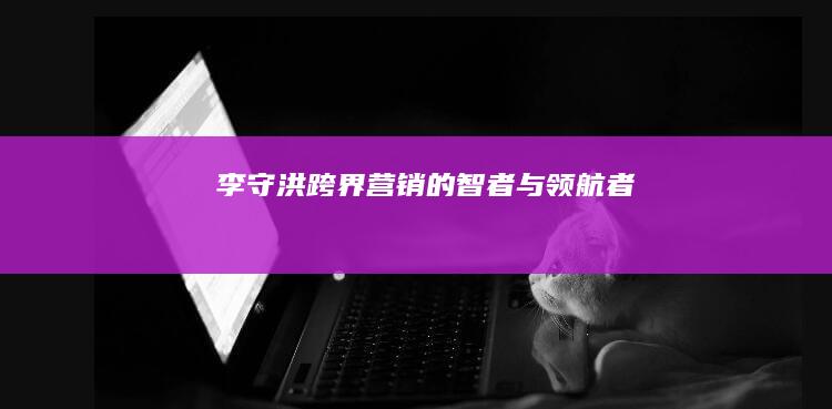 李守洪：跨界营销的智者与领航者