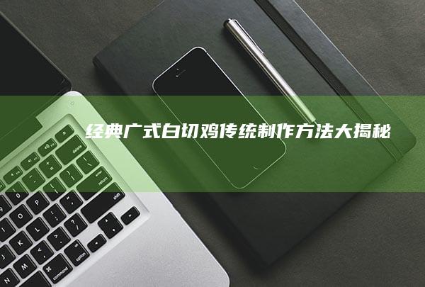 经典广式白切鸡：传统制作方法大揭秘